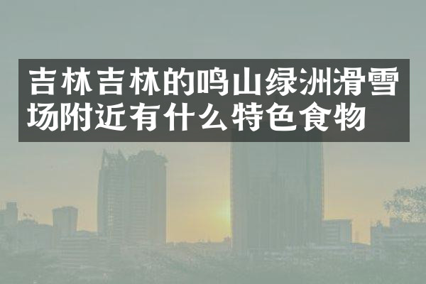 吉林吉林的鸣山绿洲滑雪场附近有什么特色食物吗