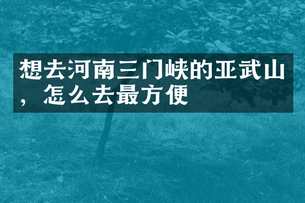 想去河南三门峡的亚武山，怎么去最方便