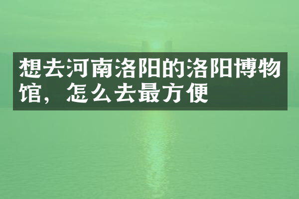想去河南洛阳的洛阳博物馆，怎么去最方便