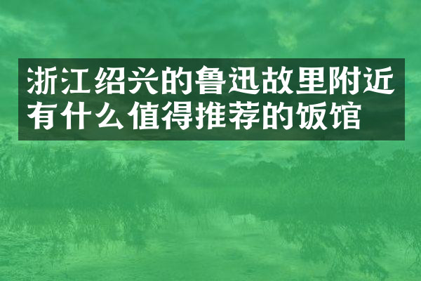 浙江绍兴的鲁迅故里附近有什么值得推荐的饭馆吗
