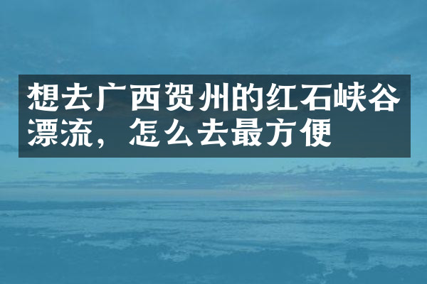 想去广西贺州的红石峡谷漂流，怎么去最方便