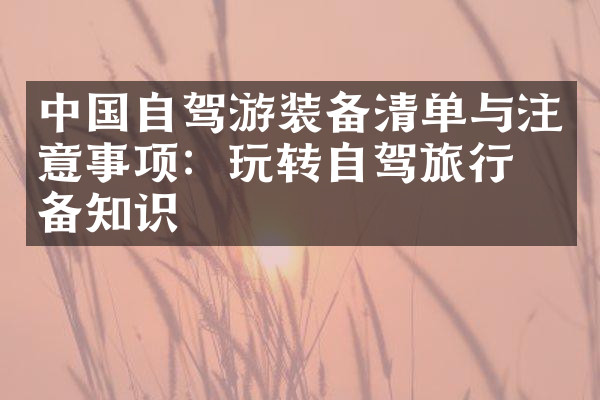 中国自驾游装备清单与注意事项：玩转自驾旅行必备知识