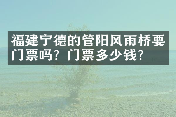 福建宁德的管阳风雨桥要门票吗？门票多少钱？