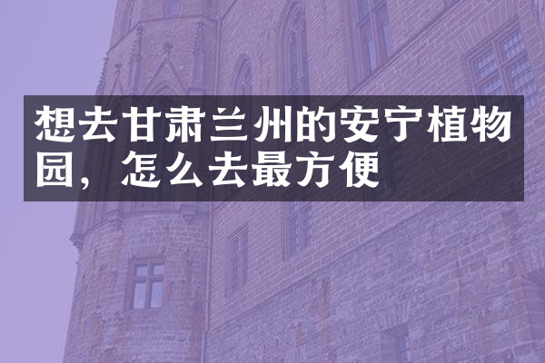 想去甘肃兰州的安宁植物园，怎么去最方便