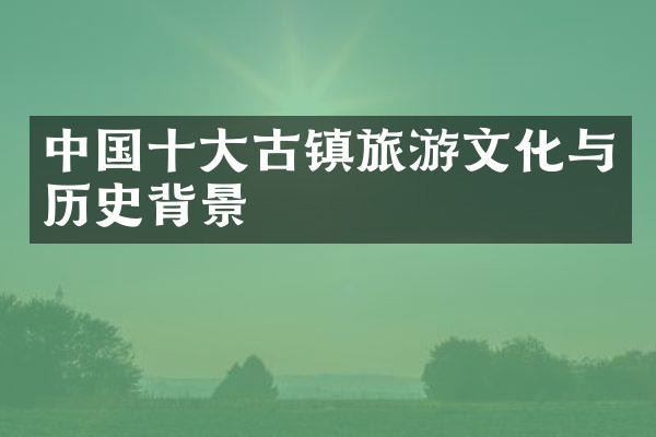 中国十大古镇旅游文化与历史背景