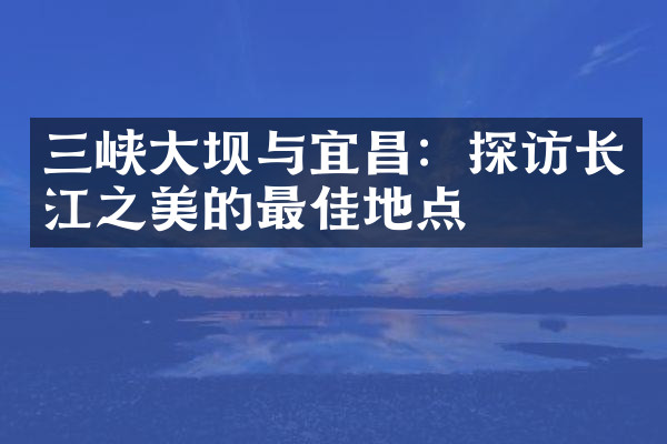 三峡大坝与宜昌：探访长江之美的最佳地点