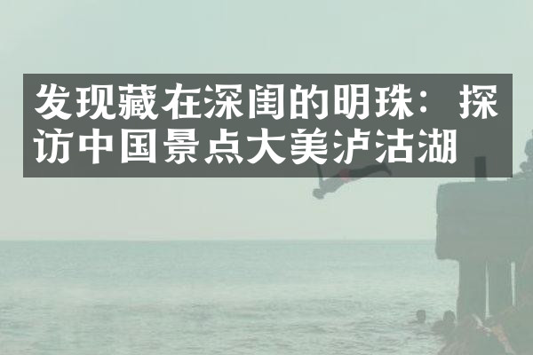 发现藏在深闺的明珠：探访中国景点大美泸沽湖。