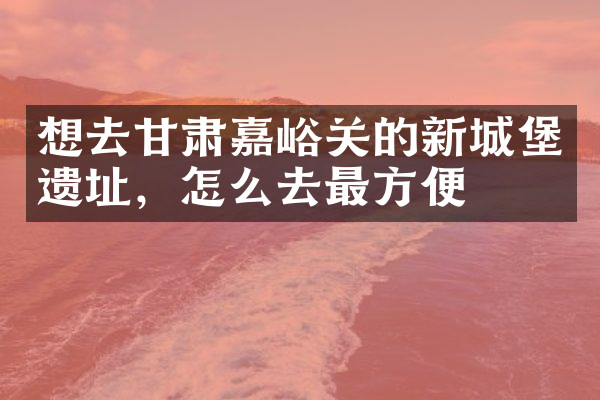 想去甘肃嘉峪关的新城堡遗址，怎么去最方便