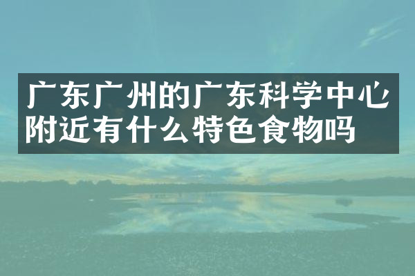 广东广州的广东科学中心附近有什么特色食物吗