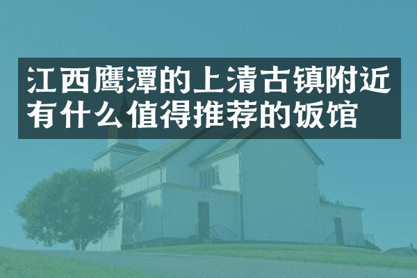 江西鹰潭的上清古镇附近有什么值得推荐的饭馆吗