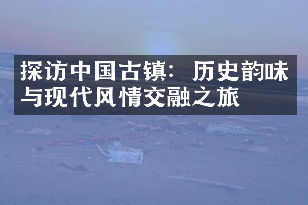 探访中国古镇：历史韵味与现代风情交融之旅
