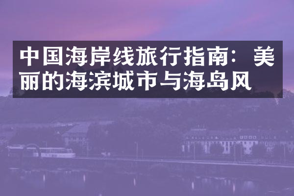 中国海岸线旅行指南：美丽的海滨城市与海岛风光