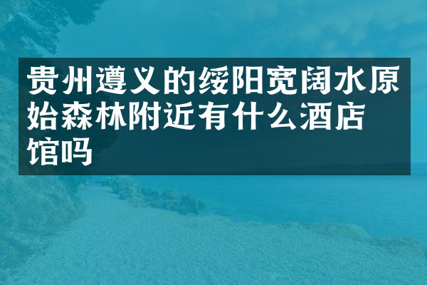 贵州遵义的绥阳宽阔水原始森林附近有什么酒店旅馆吗