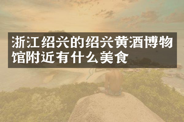 浙江绍兴的绍兴黄酒博物馆附近有什么美食
