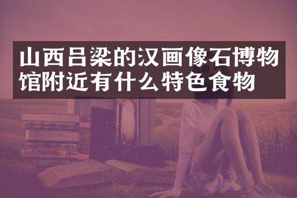 山西吕梁的汉画像石博物馆附近有什么特色食物吗