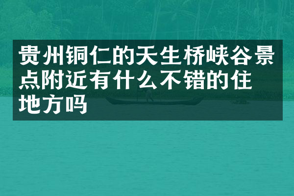 贵州铜仁的天生桥峡谷景点附近有什么不错的住的地方吗