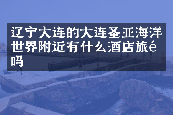 辽宁大连的大连圣亚海洋世界附近有什么酒店旅馆吗