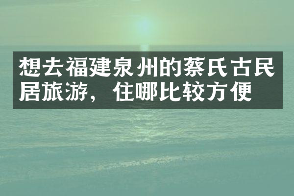 想去福建泉州的蔡氏古民居旅游，住哪比较方便