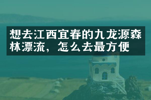 想去江西宜春的九龙源森林漂流，怎么去最方便