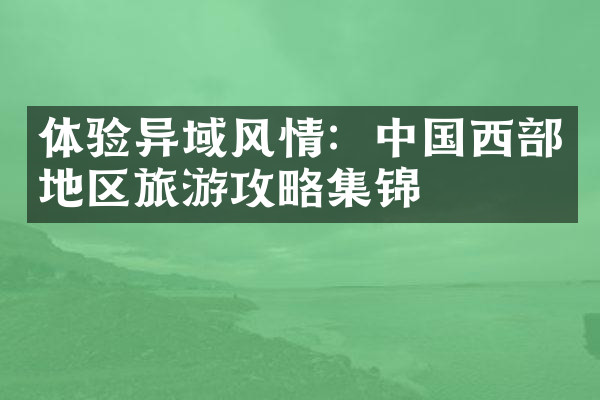体验异域风情：中国西部地区旅游攻略集锦