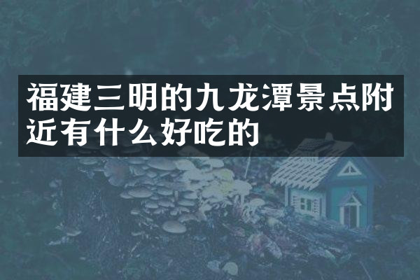 福建三明的九龙潭景点附近有什么好吃的
