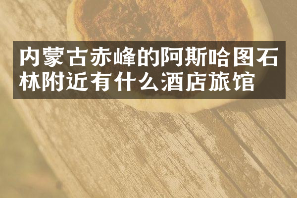 内蒙古赤峰的阿斯哈图石林附近有什么酒店旅馆吗