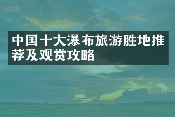 中国十大瀑布旅游胜地推荐及观赏攻略