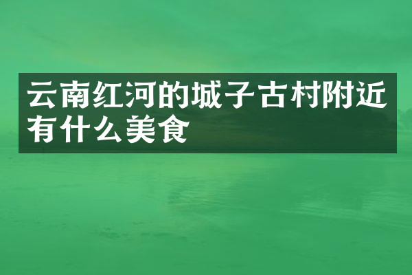 云南红河的城子古村附近有什么美食