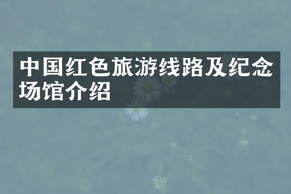 中国红色旅游线路及纪念场馆介绍