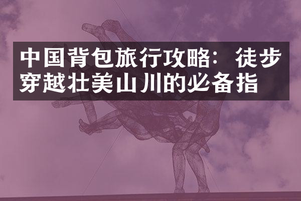 中国背包旅行攻略：徒步穿越壮美山川的必备指南