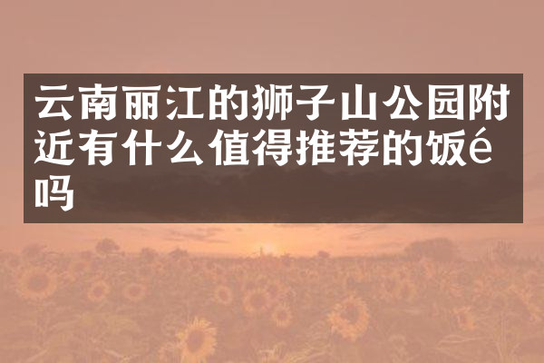 云南丽江的狮子山公园附近有什么值得推荐的饭馆吗