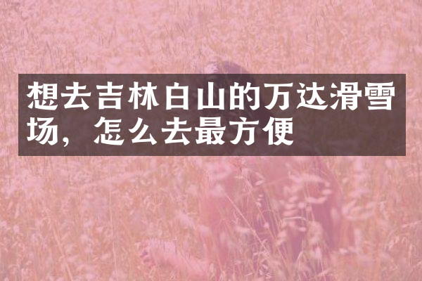 想去吉林白山的万达滑雪场，怎么去最方便