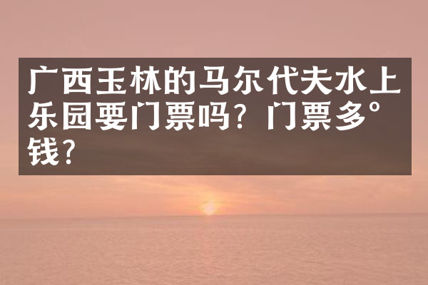 广西玉林的马尔代夫水上乐园要门票吗？门票多少钱？