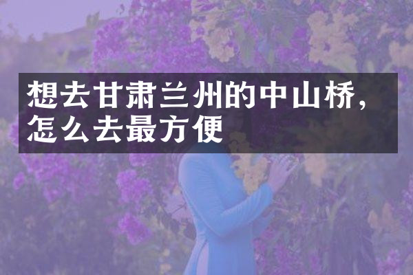 想去甘肃兰州的中山桥，怎么去最方便