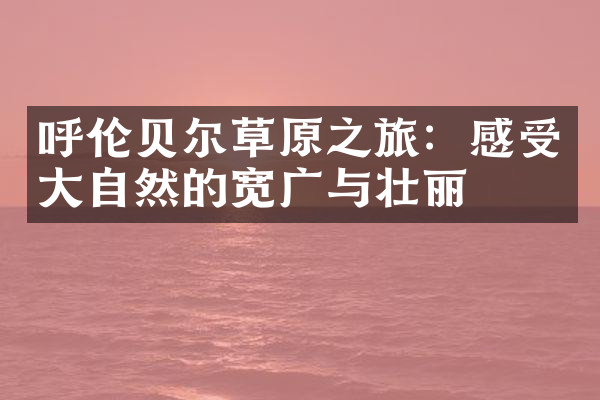 呼伦贝尔草原之旅：感受大自然的宽广与壮丽