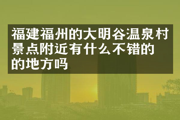 福建福州的大明谷温泉村景点附近有什么不错的住的地方吗