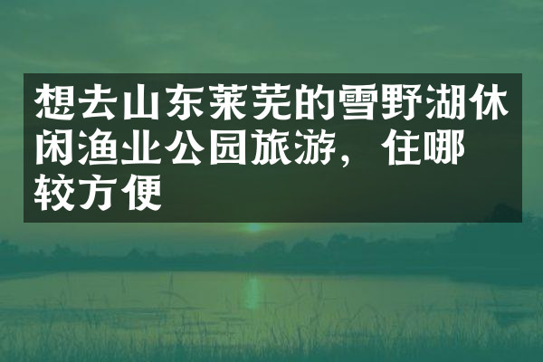 想去山东莱芜的雪野湖休闲渔业公园旅游，住哪比较方便