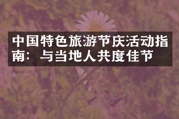 中国特色旅游节庆活动指南：与当地人共度佳节