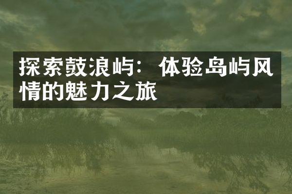 探索鼓浪屿：体验岛屿风情的魅力之旅