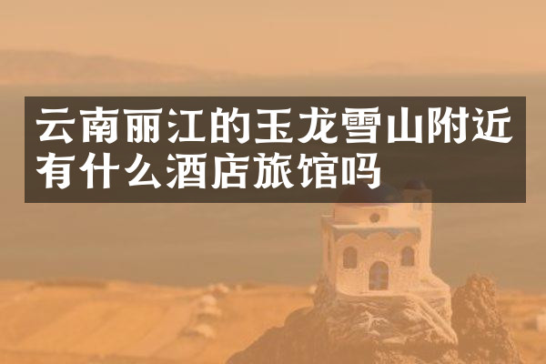 云南丽江的玉龙雪山附近有什么酒店旅馆吗