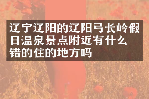 辽宁辽阳的辽阳弓长岭假日温泉景点附近有什么不错的住的地方吗
