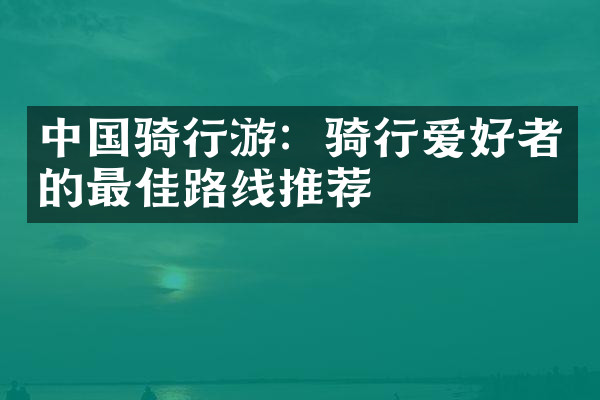 中国骑行游：骑行爱好者的最佳路线推荐