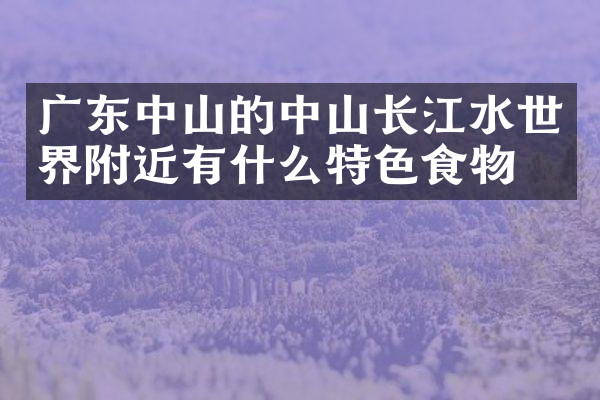 广东中山的中山长江水世界附近有什么特色食物吗