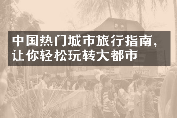 中国热门城市旅行指南，让你轻松玩转大都市