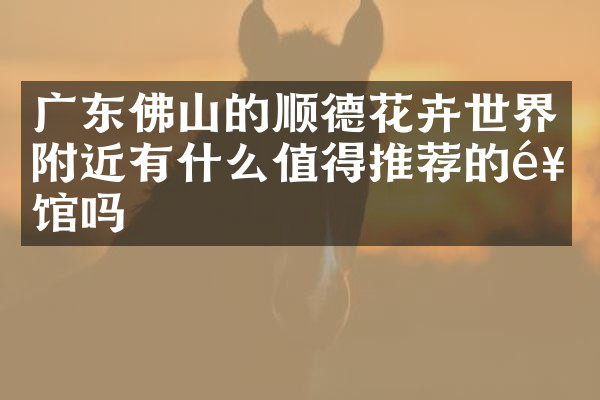 广东佛山的顺德花卉世界附近有什么值得推荐的饭馆吗
