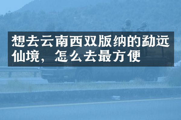 想去云南西双版纳的勐远仙境，怎么去最方便
