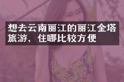 想去云南丽江的丽江金塔旅游，住哪比较方便