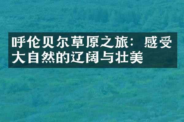 呼伦贝尔草原之旅：感受大自然的辽阔与壮美
