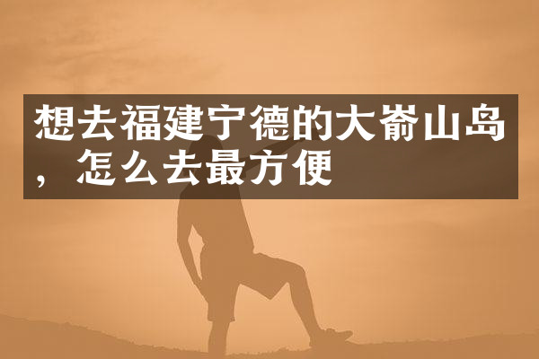 想去福建宁德的大嵛山岛，怎么去最方便