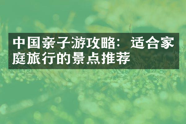 中国亲子游攻略：适合家庭旅行的景点推荐